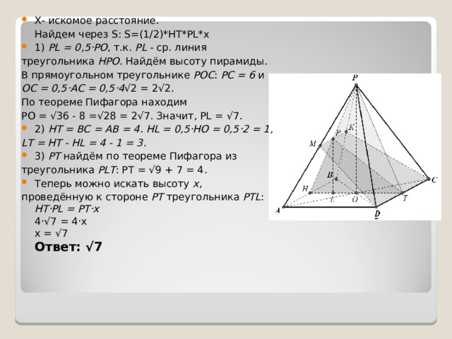 X- искомое расстояние.  Найдем через S: S=(1/2)*HT*PL*x 1)  PL = 0,5·РО , т.к.  PL  - ср. линия треугольника  НРО . Найдём высоту пирамиды. В прямоугольном треугольнике  PОС :  PС = 6  и  ОС = 0,5·АС = 0,5·4 √2 = 2√2. По теореме Пифагора находим РО = √36 - 8 =√28 = 2√7. Значит, PL = √7. 2)  НТ = ВС = АВ = 4 .  HL = 0,5·HO = 0,5·2 = 1, LT = HT - HL = 4 - 1 = 3 . 3)  PT  найдём по теореме Пифагора из треугольника  PLT : PT = √9 + 7 = 4. Теперь можно искать высоту  х , проведённую к стороне  РТ  треугольника  PTL :  HT·PL = PT·x  4·√7 = 4·x  x = √7  Ответ: √7    
