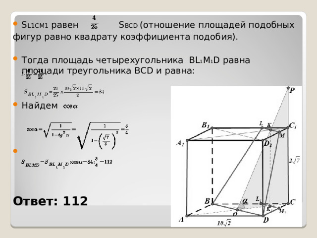 S L1CM1  равен   S BCD (отношение площадей подобных фигур равно квадрату коэффициента подобия). Тогда площадь четырехугольника  BL 1 M 1 D  равна     площади треугольника  BCD  и равна:   Найдем    Ответ: 112 