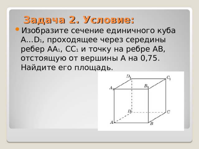 Задача 2. Условие: Изобразите сечение единичного куба A…D 1 , проходящее через середины ребер AA 1 , CC 1 и точку на ребре AB, отстоящую от вершины A на 0,75. Найдите его площадь.  