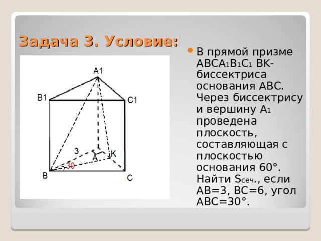 Задача 3. Условие: В прямой призме ABCA 1 B 1 C 1 BK -биссектриса основания ABC. Через биссектрису и вершину А 1 проведена плоскость, составляющая с плоскостью основания 60°. Найти S сеч ., если AB =3, BC =6, угол ABC =30°. 