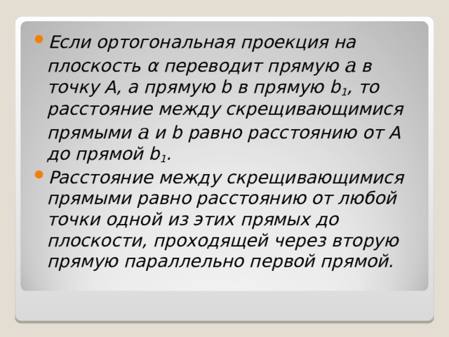 Если ортогональная проекция на плоскость α переводит прямую  a  в точку A , а прямую b в прямую b 1 , то расстояние между скрещивающимися прямыми a и b равно расстоянию от А до прямой b 1 . Расстояние между скрещивающимися прямыми равно расстоянию от любой точки одной из этих прямых до плоскости, проходящей через вторую прямую параллельно первой прямой.  
