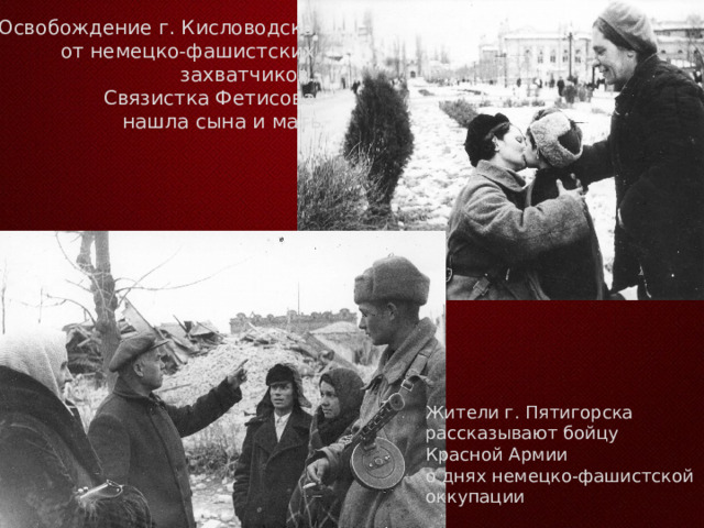 Освобождение г. Кисловодска от немецко-фашистских захватчиков. Связистка Фетисова нашла сына и мать Жители г. Пятигорска рассказывают бойцу Красной Армии о днях немецко-фашистской оккупации 