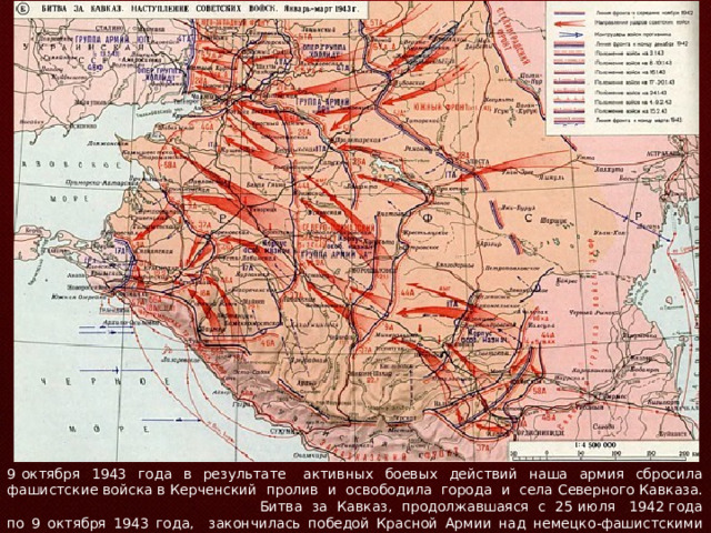 9 октября 1943 года в результате активных боевых действий наша армия сбросила фашистские войска в Керченский пролив и освободила города и села Северного Кавказа. Битва за Кавказ, продолжавшаяся с 25 июля 1942 года по 9 октября 1943 года, закончилась победой Красной Армии над немецко-фашистскими войсками. 