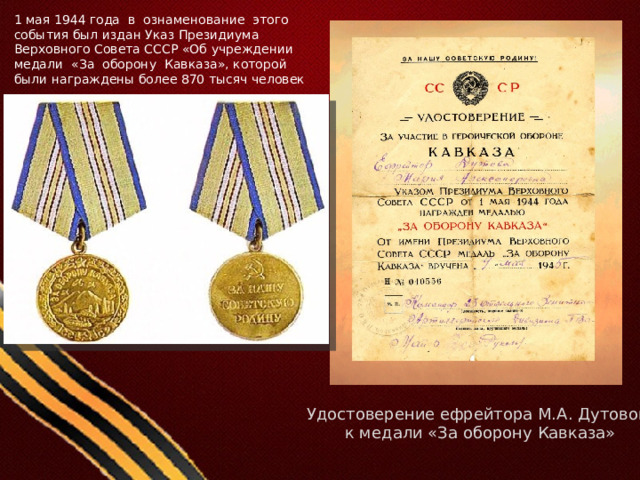 1 мая 1944 года в ознаменование этого события был издан Указ Президиума Верховного Совета СССР «Об учреждении медали «За оборону Кавказа», которой были награждены более 870 тысяч человек Удостоверение ефрейтора М.А. Дутовой к медали «За оборону Кавказа» 
