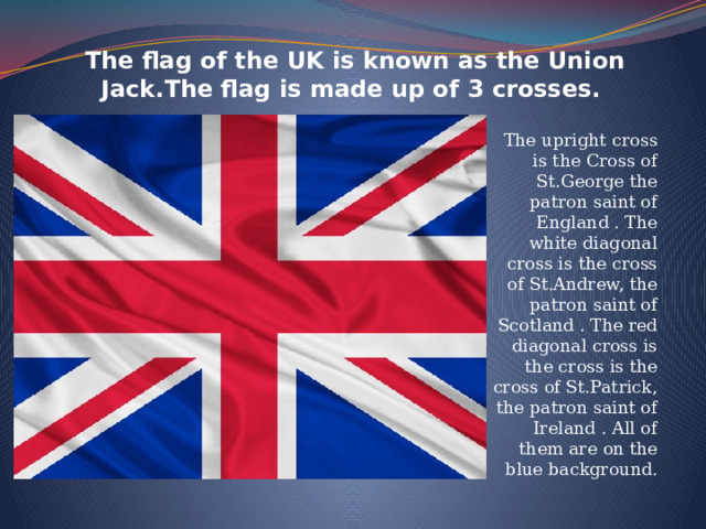 The flag of the UK is known as the Union Jack.The flag is made up of 3 crosses.      The upright cross is the Cross of St.George the patron saint of England . The white diagonal cross is the cross of St.Andrew, the patron saint of Scotland . The red diagonal cross is the cross is the cross of St.Patrick, the patron saint of Ireland . All of them are on the blue background. 