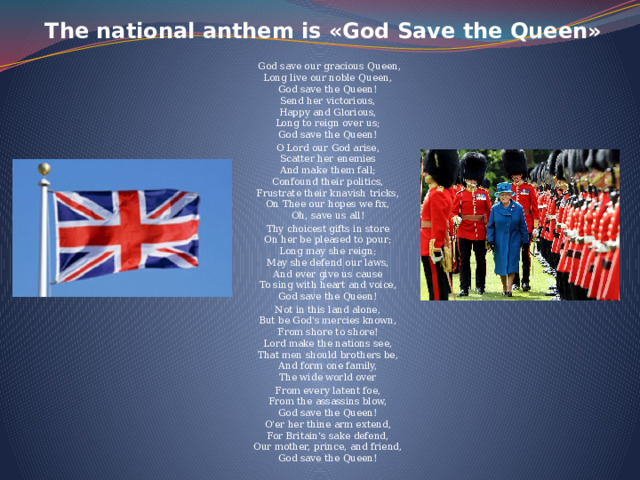 The national anthem is «God Save the Queen»      God save our gracious Queen,  Long live our noble Queen,  God save the Queen!  Send her victorious,  Happy and Glorious,  Long to reign over us;  God save the Queen! O Lord our God arise,  Scatter her enemies  And make them fall;  Confound their politics,  Frustrate their knavish tricks,  On Thee our hopes we fix,  Oh, save us all! Thy choicest gifts in store  On her be pleased to pour;  Long may she reign;  May she defend our laws,  And ever give us cause  To sing with heart and voice,  God save the Queen! Not in this land alone,  But be God's mercies known,  From shore to shore!  Lord make the nations see,  That men should brothers be,  And form one family,  The wide world over From every latent foe,  From the assassins blow,  God save the Queen!  O'er her thine arm extend,  For Britain's sake defend,  Our mother, prince, and friend,  God save the Queen! 