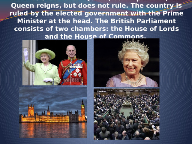    The UK is constitutional monarchy. In law, the Head of State is the Queen, but in practice, the Queen reigns, but does not rule. The country is ruled by the elected government with the Prime Minister at the head. The British Parliament consists of two chambers: the House of Lords and the House of Commons.    