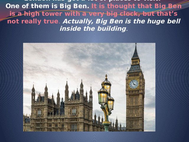  London has got a lot of places to visit.  One of them is Big Ben.  It is thought that Big Ben is a high tower with a very big clock, but that’s not really true . Actually, Big Ben is the huge bell inside the building .   