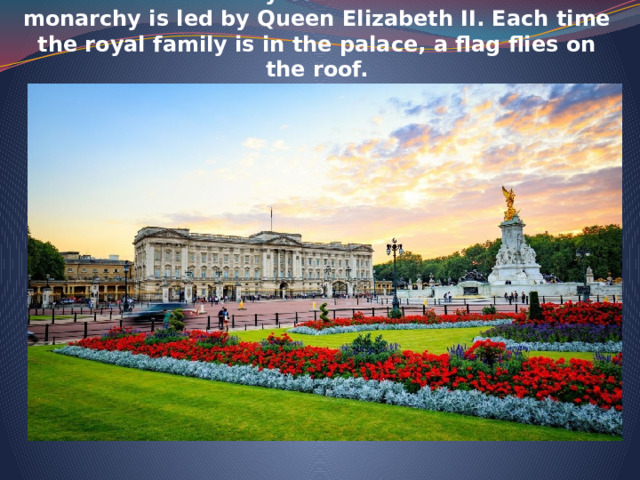  Buckingham Palace  is the official residency o the British monarchy. At the moment British monarchy is led by Queen Elizabeth II. Each time the royal family is in the palace, a flag flies on the roof.   