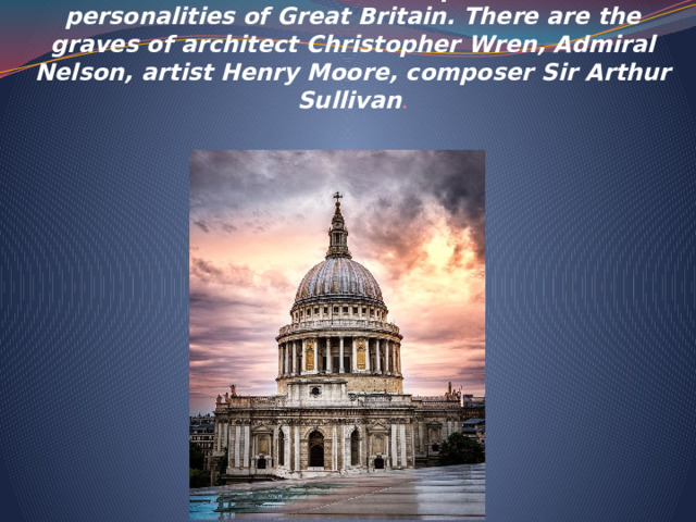  St. Paul's Cathedral was built by Sir Christopher Wren in 1675. It is the burial place of famous personalities of Great Britain. There are the graves of architect Christopher Wren, Admiral Nelson, artist Henry Moore, composer Sir Arthur Sullivan .     