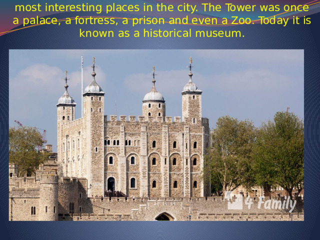   The Tower of London is one of the most famous and most interesting places in the city. The Tower was once a palace, a fortress, a prison and even a Zoo. Today it is known as a historical museum.      