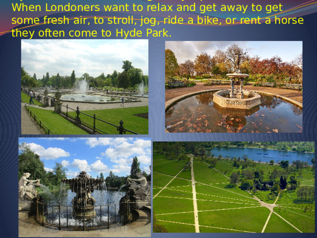   Hyde Park is one of the eight Royal parks in London. When Londoners want to relax and get away to get some fresh air, to stroll, jog, ride a bike, or rent a horse they often come to Hyde Park.        
