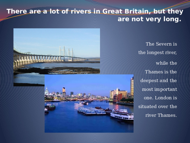 There are a lot of rivers in Great Britain, but they are not very long. The Severn is the longest river, while the Thames is the deepest and the most important one. London is situated over the river Thames. 