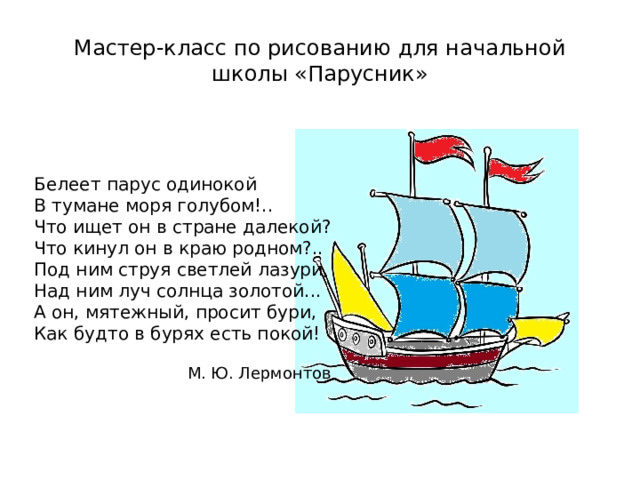 Мастер-класс по рисованию для начальной школы «Парусник» Белеет парус одинокой  В тумане моря голубом!..  Что ищет он в стране далекой?  Что кинул он в краю родном?.. Под ним струя светлей лазури,  Над ним луч солнца золотой...  А он, мятежный, просит бури,  Как будто в бурях есть покой!   М. Ю. Лермонтов 