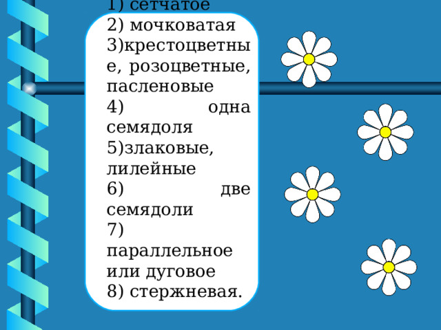 1) сетчатое 2) мочковатая 3)крестоцветные, розоцветные, пасленовые 4) одна семядоля 5)злаковые, лилейные 6) две семядоли 7) параллельное или дуговое 8) стержневая. 