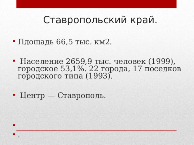 Ставропольский край. Площадь 66,5 тыс. км2.   Население 2659,9 тыс. человек (1999), городское 53,1%. 22 города, 17 поселков городского типа (1993).   Центр — Ставрополь.   . 