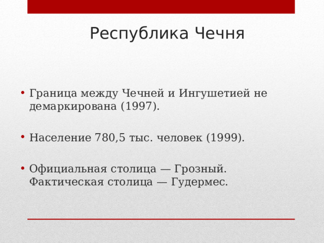 Республика Чечня Граница между Чечней и Ингушетией не демаркирована (1997).  Население 780,5 тыс. человек (1999).  Официальная столица — Грозный. Фактическая столица — Гудермес. 