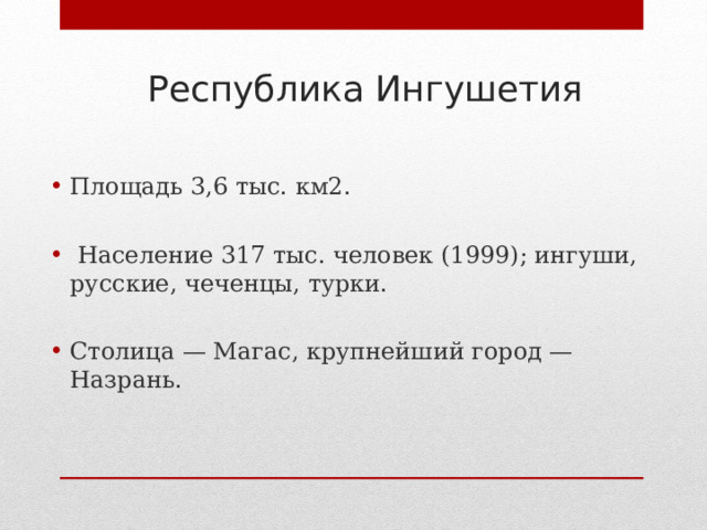 Республика Ингушетия Площадь 3,6 тыс. км2.   Население 317 тыс. человек (1999); ингуши, русские, чеченцы, турки.  Столица — Магас, крупнейший город — Назрань. 