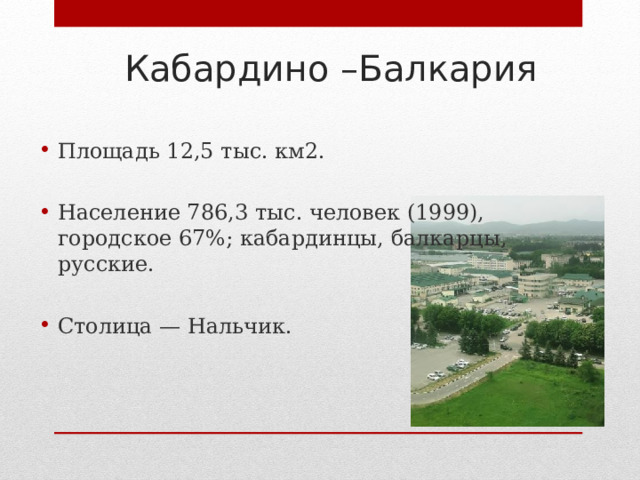 Кабардино –Балкария Площадь 12,5 тыс. км2. Население 786,3 тыс. человек (1999), городское 67%; кабардинцы, балкарцы, русские. Столица — Нальчик.   