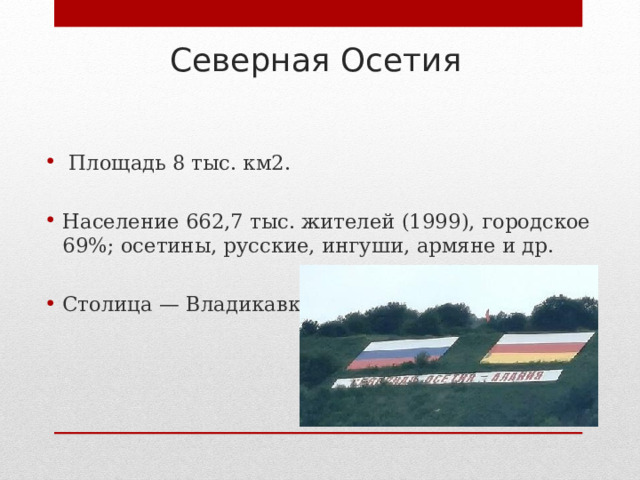 Северная Осетия    Площадь 8 тыс. км2.  Население 662,7 тыс. жителей (1999), городское 69%; осетины, русские, ингуши, армяне и др.  Столица — Владикавказ. 