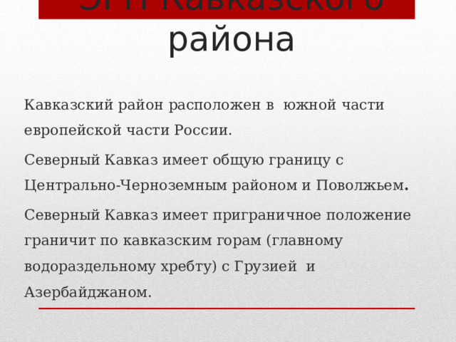 ЭГП Кавказского района Кавказский район расположен в южной части европейской части России. Северный Кавказ имеет общую границу с Центрально-Черноземным районом и Поволжьем . Северный Кавказ имеет приграничное положение граничит по кавказским горам (главному водораздельному хребту) с Грузией и Азербайджаном. 