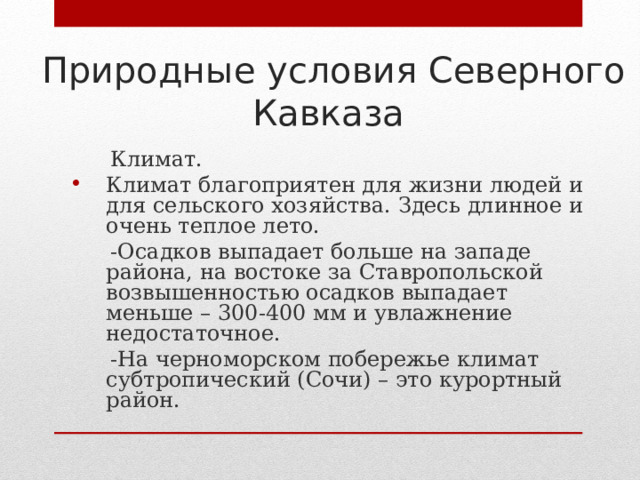 Природные условия Северного Кавказа  Климат. Климат благоприятен для жизни людей и для сельского хозяйства. Здесь длинное и очень теплое лето.  -Осадков выпадает больше на западе района, на востоке за Ставропольской возвышенностью осадков выпадает меньше – 300-400 мм и увлажнение недостаточное.  -На черноморском побережье климат субтропический (Сочи) – это курортный район. 