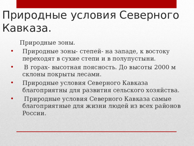 Природные условия Северного Кавказа.  Природные зоны. Природные зоны- степей- на западе, к востоку переходят в сухие степи и в полупустыни.  В горах- высотная поясность. До высоты 2000 м склоны покрыты лесами. Природные условия Северного Кавказа благоприятны для развития сельского хозяйства.  Природные условия Северного Кавказа самые благоприятные для жизни людей из всех районов России.  