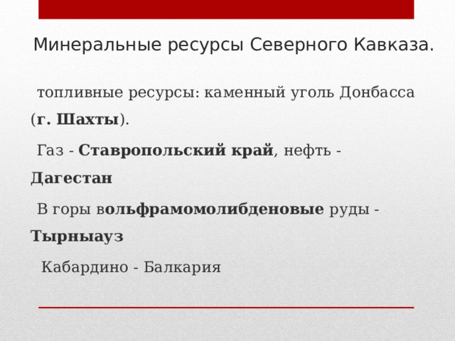 Минеральные ресурсы Северного Кавказа.    топливные ресурсы: каменный уголь Донбасса ( г. Шахты ).  Газ - Ставропольский край , нефть - Дагестан  В горы в ольфрамомолибденовые руды - Тырныауз   Кабардино - Балкария 