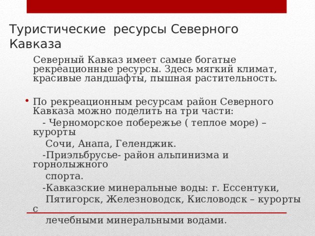 Туристические ресурсы Северного Кавказа    Северный Кавказ имеет самые богатые рекреационные ресурсы. Здесь мягкий климат, красивые ландшафты, пышная растительность. По рекреационным ресурсам район Северного Кавказа можно поделить на три части:  - Черноморское побережье ( теплое море) – курорты  Сочи, Анапа, Геленджик.  -Приэльбрусье- район альпинизма и горнолыжного  спорта.  -Кавказские минеральные воды: г. Ессентуки,  Пятигорск, Железноводск, Кисловодск – курорты с  лечебными минеральными водами. 