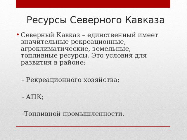  Ресурсы Северного Кавказа Северный Кавказ – единственный имеет значительные рекреационные, агроклиматические, земельные, топливные ресурсы. Это условия для развития в районе:   - Рекреационного хозяйства;  - АПК;  -Топливной промышленности. 