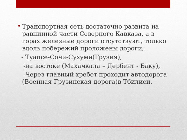 Транспортная сеть достаточно развита на равнинной части Северного Кавказа, а в горах железные дороги отсутствуют, только вдоль побережий проложены дороги;  - Туапсе-Сочи-Сухуми(Грузия),  -на востоке (Махачкала – Дербент - Баку),  -Через главный хребет проходит автодорога (Военная Грузинская дорога)в Тбилиси.  