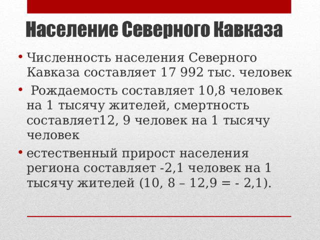 Численность населения Северного Кавказа составляет 17 992 тыс. человек  Рождаемость составляет 10,8 человек на 1 тысячу жителей, смертность составляет12, 9 человек на 1 тысячу человек естественный прирост населения региона составляет -2,1 человек на 1 тысячу жителей (10, 8 – 12,9 = - 2,1). 