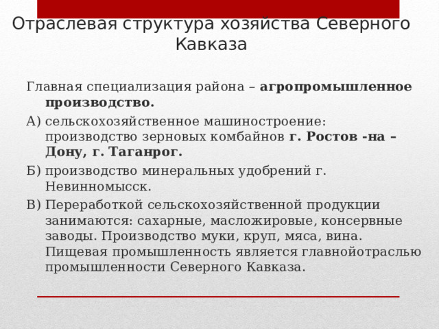Отраслевая структура хозяйства Северного Кавказа Главная специализация района – агропромышленное производство. А) сельскохозяйственное машиностроение: производство зерновых комбайнов г. Ростов -на –Дону, г. Таганрог. Б) производство минеральных удобрений г. Невинномысск. В) Переработкой сельскохозяйственной продукции занимаются: сахарные, масложировые, консервные заводы. Производство муки, круп, мяса, вина. Пищевая промышленность является главнойотраслью промышленности Северного Кавказа. 