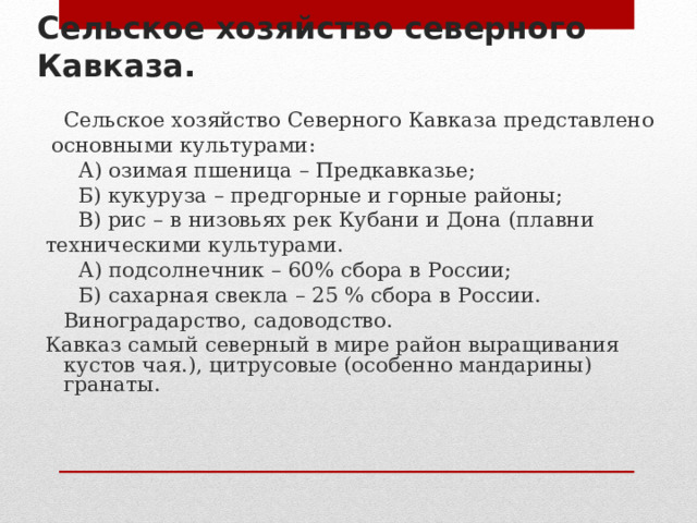 Сельское хозяйство северного Кавказа.  Сельское хозяйство Северного Кавказа представлено  основными культурами:  А) озимая пшеница – Предкавказье;  Б) кукуруза – предгорные и горные районы;  В) рис – в низовьях рек Кубани и Дона (плавни техническими культурами.  А) подсолнечник – 60% сбора в России;  Б) сахарная свекла – 25 % сбора в России.  Виноградарство, садоводство. Кавказ самый северный в мире район выращивания кустов чая.), цитрусовые (особенно мандарины) гранаты. 