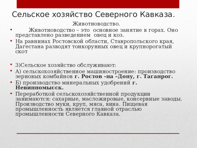 Сельское хозяйство Северного Кавказа. Животноводство.  Животноводство – это основное занятие в горах. Оно представлено разведением овец и коз. На равнинах Ростовской области, Ставропольского края, Дагестана разводят тонкорунных овец и крупнорогатый скот  3)Сельское хозяйство обслуживают: А) сельскохозяйственное машиностроение: производство зерновых комбайнов г. Ростов -на –Дону, г. Таганрог. Б) производство минеральных удобрений г. Невинномысск. Переработкой сельскохозяйственной продукции занимаются: сахарные, масложировые, консервные заводы. Производство муки, круп, мяса, вина. Пищевая промышленность является главной отраслью промышленности Северного Кавказа. 