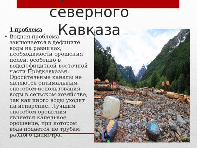 Проблемы северного Кавказа  1 проблема Водная проблема - заключается в дефиците воды на равнинах, необходимости орошения полей, особенно в вододефицитной восточной части Предкавказья. Оросительные каналы не являются оптимальным способом использования воды в сельском хозяйстве, так как иного воды уходит на испарение. Лучшим способом орошения является капельное орошение, при котором вода подается по трубам разного диаметра. 
