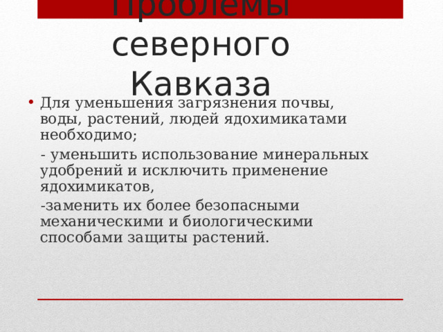 Проблемы северного Кавказа Для уменьшения загрязнения почвы, воды, растений, людей ядохимикатами необходимо;  - уменьшить использование минеральных удобрений и исключить применение ядохимикатов,  -заменить их более безопасными механическими и биологическими способами защиты растений. 