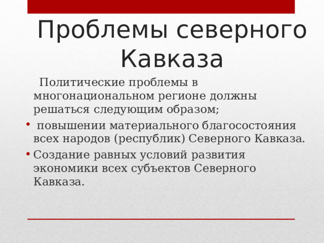 Проблемы северного Кавказа  Политические проблемы в многонациональном регионе должны решаться следующим образом;  повышении материального благосостояния всех народов (республик) Северного Кавказа. Создание равных условий развития экономики всех субъектов Северного Кавказа. 