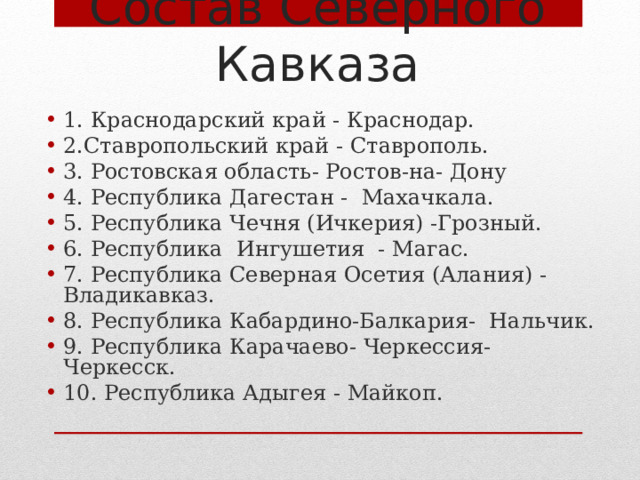 Состав Северного Кавказа 1. Краснодарский край - Краснодар. 2.Ставропольский край - Ставрополь. 3. Ростовская область- Ростов-на- Дону 4. Республика Дагестан - Махачкала. 5. Республика Чечня (Ичкерия) -Грозный. 6. Республика Ингушетия - Магас. 7. Республика Северная Осетия (Алания) -Владикавказ. 8. Республика Кабардино-Балкария- Нальчик. 9. Республика Карачаево- Черкессия- Черкесск. 10. Республика Адыгея - Майкоп.  