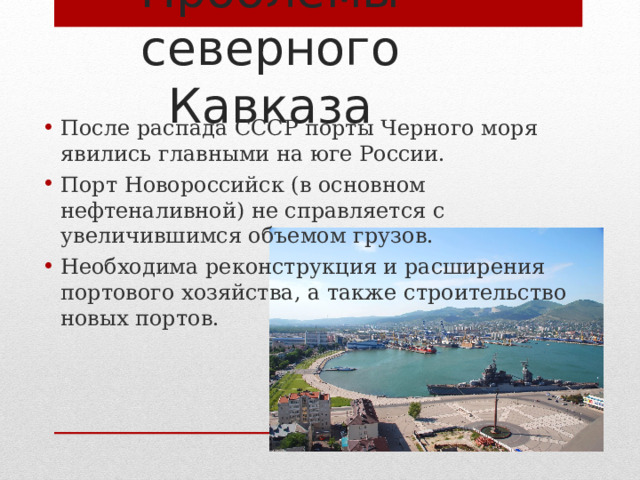 Проблемы северного Кавказа После распада СССР порты Черного моря явились главными на юге России. Порт Новороссийск (в основном нефтеналивной) не справляется с увеличившимся объемом грузов. Необходима реконструкция и расширения портового хозяйства, а также строительство новых портов. 