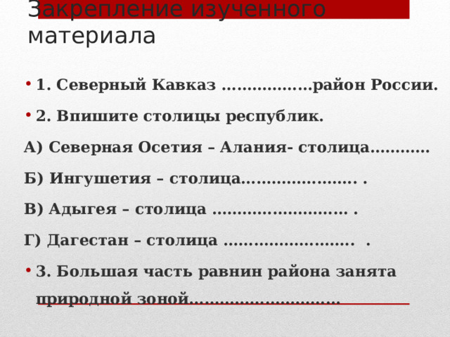 Закрепление изученного материала 1. Северный Кавказ ………………район России. 2. Впишите столицы республик. А) Северная Осетия – Алания- столица………… Б) Ингушетия – столица………………….. . В) Адыгея – столица ……………………… . Г) Дагестан – столица …………………….. . 3. Большая часть равнин района занята природной зоной………………………… 