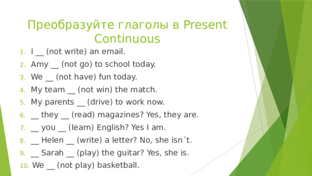 Преобразуйте глаголы в Present Continuous  I __ (not write) an email.  Amy __ (not go) to school today.  We __ (not have) fun today.  My team __ (not win) the match.  My parents __ (drive) to work now.  __ they __ (read) magazines? Yes, they are.  __ you __ (learn) English? Yes I am.  __ Helen __ (write) a letter? No, she isn´t.  __ Sarah __ (play) the guitar? Yes, she is.  We __ (not play) basketball. 