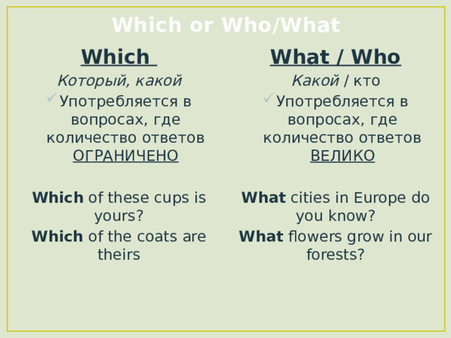 Which or Who/What Which What / Who Который, какой Какой / кто Употребляется в вопросах, где количество ответов ОГРАНИЧЕНО Употребляется в вопросах, где количество ответов ВЕЛИКО  Which of these cups is yours? What cities in Europe do you know? Which of the coats are theirs What flowers grow in our forests?  