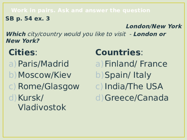 Work in pairs. Ask and answer the question SB p. 54 ex. 3 London/New York Which city/country would you like to visit - London or New York? Cities : Paris/Madrid Moscow/Kiev Rome/Glasgow Kursk/Vladivostok Countries : Finland/ France Spain/ Italy India/The USA Greece/Canada  