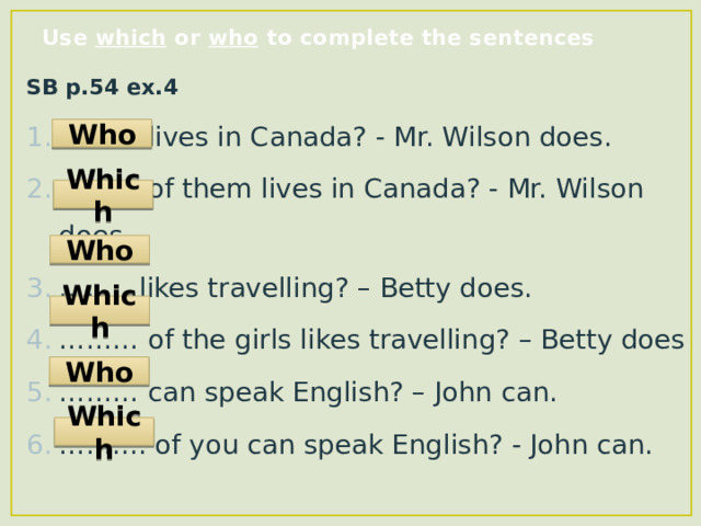 Use which or who to complete the sentences SB p.54 ex.4 ……… lives in Canada? - Mr. Wilson does. ……… of them lives in Canada? - Mr. Wilson does. ……… likes travelling? – Betty does. ……… of the girls likes travelling? – Betty does ……… can speak English? – John can. …… .... of you can speak English? - John can. Who Which Who Which Who Which 