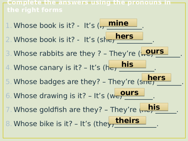 Complete the answers using the pronouns in the right forms Whose book is it? - It’s (I) __________. Whose book is it? - It’s (she) __________. Whose rabbits are they ? – They’re (we) _______. Whose canary is it? – It’s (he) __________. Whose badges are they? – They’re (she) _______. Whose drawing is it? – It’s (we) ________. Whose goldfish are they? – They’re (he) ______. Whose bike is it? – It’s (they)____________. mine hers ours his hers ours his theirs 