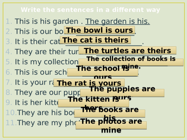 Write the sentences in a different way This is his garden . The garden is his. This is our bowl. ________________. It is their cat. _____________________. They are their turtles. __________________. It is my collection of books. ______________. This is our school. _______________. It is your rat. _______________. They are our puppies. __________. It is her kitten. _____________. They are his books. __________. They are my photos. __________. The bowl is ours The cat is theirs The turtles are theirs The collection of books is mine. The school is ours The rat is yours The puppies are ours The kitten is hers The books are his The photos are mine 