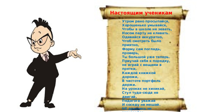 Настоящим ученикам Утром рано просыпайся, Хорошенько умывайся, Чтобы в школе не зевать, Носом парту не клевать. Одевайся аккуратно, Чтоб смотреть было приятно, Форму сам погладь, проверь, Ты большой уже теперь. Приучай себя к порядку, не играй с вещами в прятки, Каждой книжкой дорожи, В чистоте портфель держи. На уроках не хихикай, Стул туда-сюда не двигай, Педагога уважай И соседу не мешай. НЕ дразнись не зазнавайся, В школе всем помочь старайся, Зря не хмурься , Будь смелей и найдешь себе друзей. 