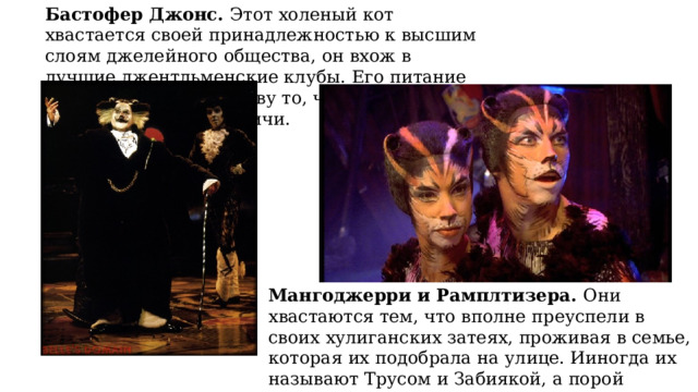 Бастофер Джонс. Этот холеный кот хвастается своей принадлежностью к высшим слоям джелейного общества, он вхож в лучшие джентльменские клубы. Его питание превосходит по качеству то, чем довольствуются сородичи. Мангоджерри и Рамплтизера. Они хвастаются тем, что вполне преуспели в своих хулиганских затеях, проживая в семье, которая их подобрала на улице. Ииногда их называют Трусом и Забиякой, а порой Оболтусом и Мошенником, или наделяют другими кличками.) 