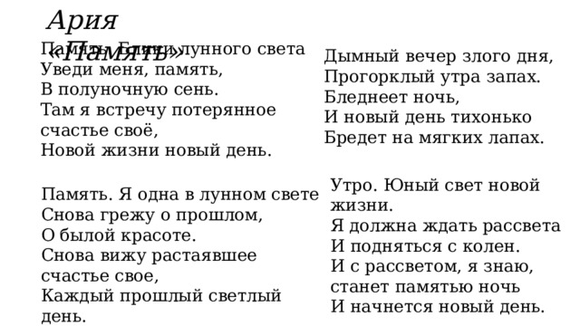 Ария «Память» Память. Блики лунного света  Уведи меня, память,  В полуночную сень.  Там я встречу потерянное счастье своё,  Новой жизни новый день. Дымный вечер злого дня,  Прогорклый утра запах.  Бледнеет ночь,  И новый день тихонько  Бредет на мягких лапах. Утро. Юный свет новой жизни.  Я должна ждать рассвета  И подняться с колен.  И с рассветом, я знаю, станет памятью ночь  И начнется новый день. Память. Я одна в лунном свете  Снова грежу о прошлом,  О былой красоте.  Снова вижу растаявшее счастье свое,  Каждый прошлый светлый день. 